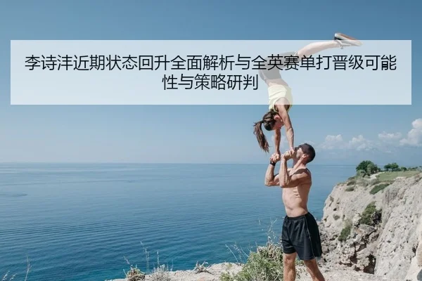 李诗沣近期状态回升全面解析与全英赛单打晋级可能性与策略研判